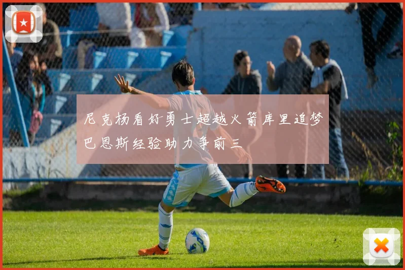 尼克杨看好勇士超越火箭库里追梦巴恩斯经验助力争前三