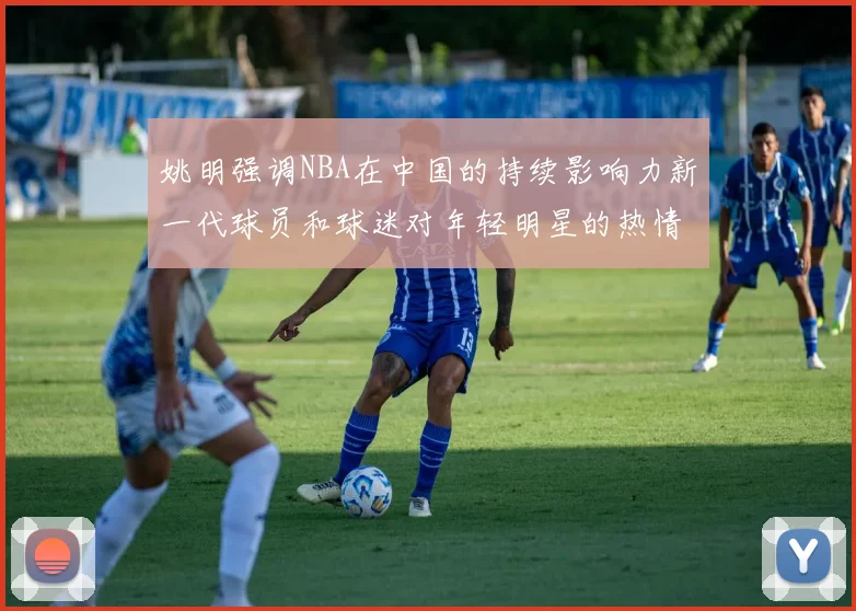 姚明强调NBA在中国的持续影响力新一代球员和球迷对年轻明星的热情不减