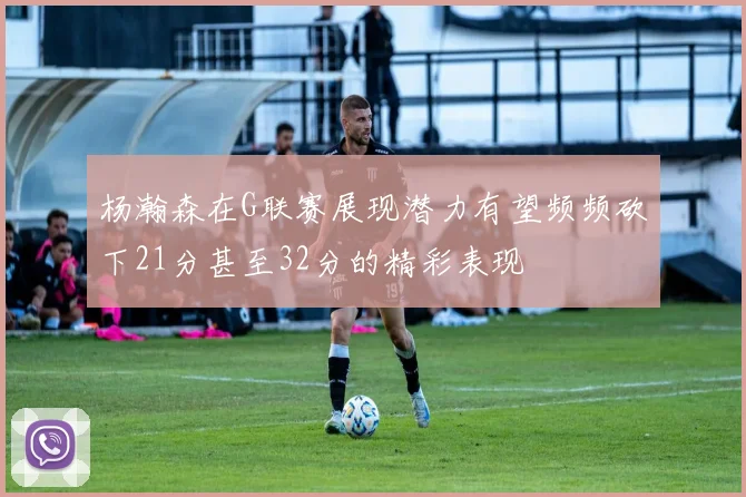 杨瀚森在G联赛展现潜力有望频频砍下21分甚至32分的精彩表现