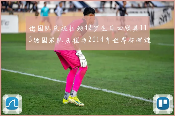 德国队庆祝拉姆42岁生日回顾其113场国家队历程与2014年世界杯辉煌