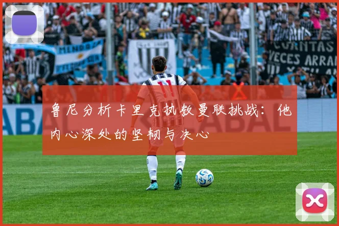 鲁尼分析卡里克执教曼联挑战：他内心深处的坚韧与决心