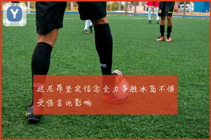 迈尼昂坚定信念全力争胜冰岛不惧受伤言论影响