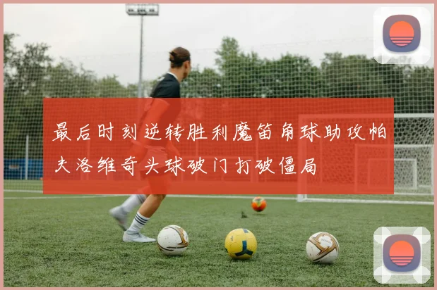 最后时刻逆转胜利魔笛角球助攻帕夫洛维奇头球破门打破僵局