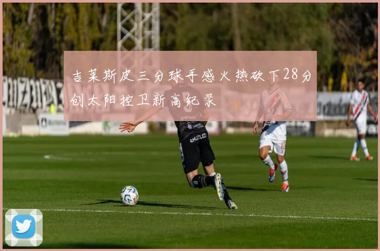 吉莱斯皮三分球手感火热砍下28分创太阳控卫新高纪录