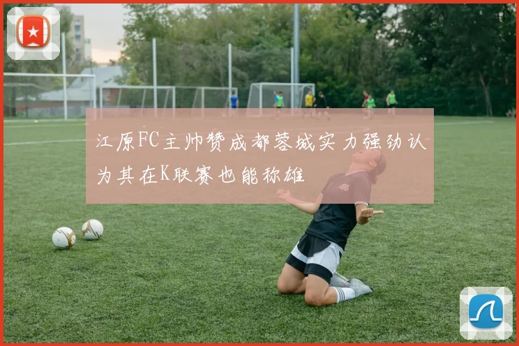 江原FC主帅赞成都蓉城实力强劲认为其在K联赛也能称雄