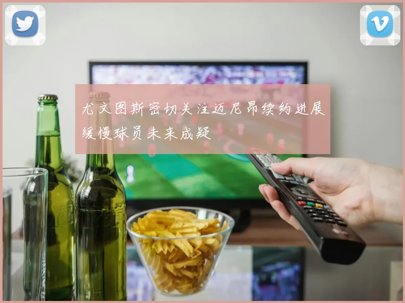 尤文图斯密切关注迈尼昂续约进展缓慢球员未来成疑