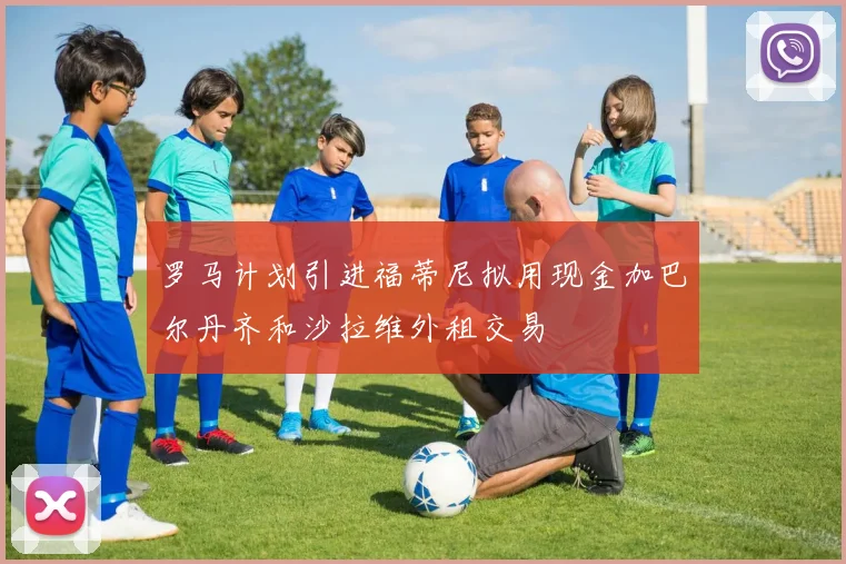 罗马计划引进福蒂尼拟用现金加巴尔丹齐和沙拉维外租交易