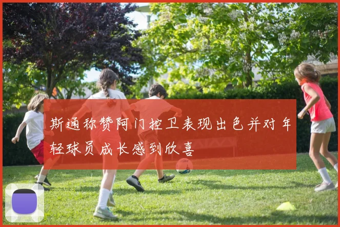 斯通称赞阿门控卫表现出色并对年轻球员成长感到欣喜
