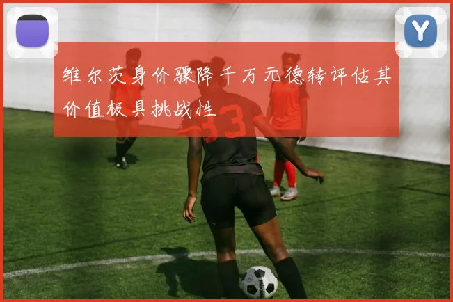 维尔茨身价骤降千万元德转评估其价值极具挑战性