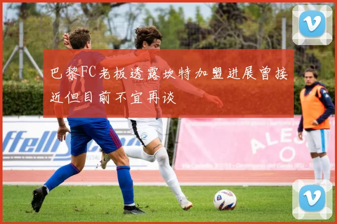 巴黎FC老板透露坎特加盟进展曾接近但目前不宜再谈