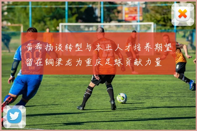黄希扬谈转型与本土人才培养期望留在铜梁龙为重庆足球贡献力量