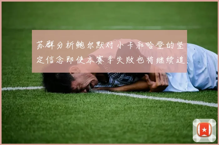 苏群分析鲍尔默对小卡和哈登的坚定信念即使本赛季失败也将继续追求成功