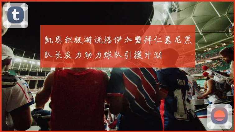 凯恩积极游说格伊加盟拜仁慕尼黑队长发力助力球队引援计划