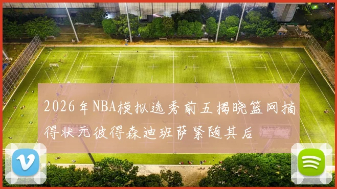 2026年NBA模拟选秀前五揭晓篮网摘得状元彼得森迪班萨紧随其后