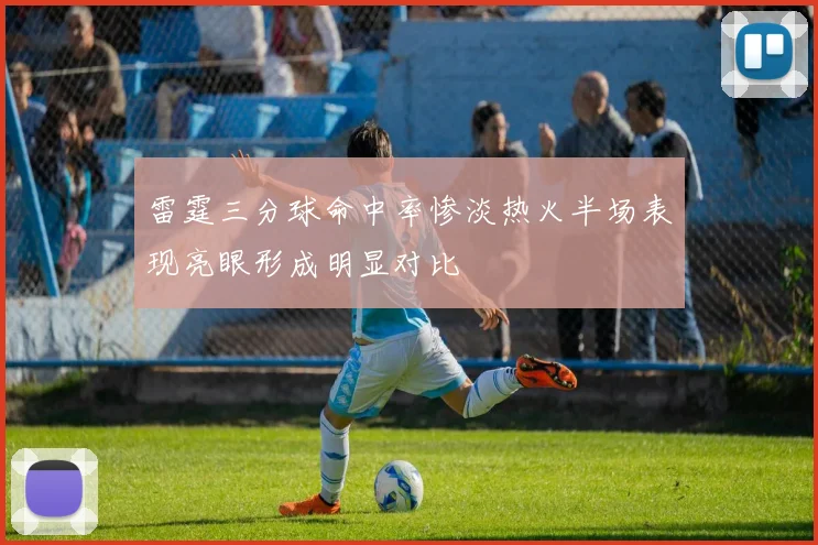 雷霆三分球命中率惨淡热火半场表现亮眼形成明显对比