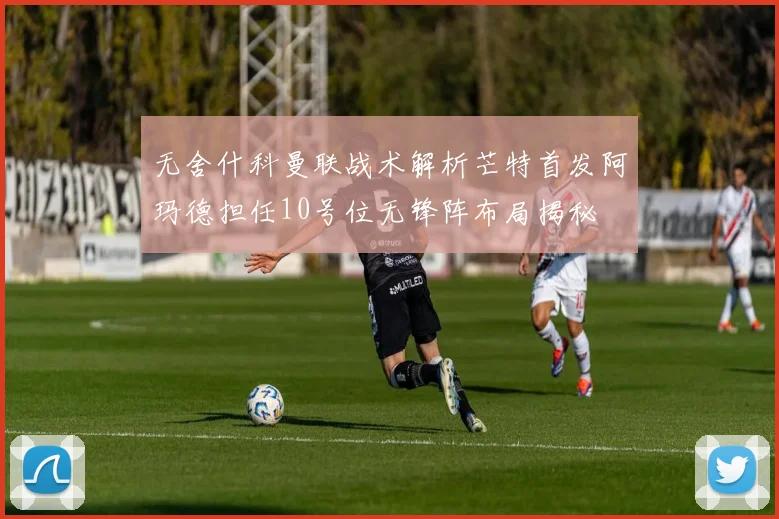 无舍什科曼联战术解析芒特首发阿玛德担任10号位无锋阵布局揭秘