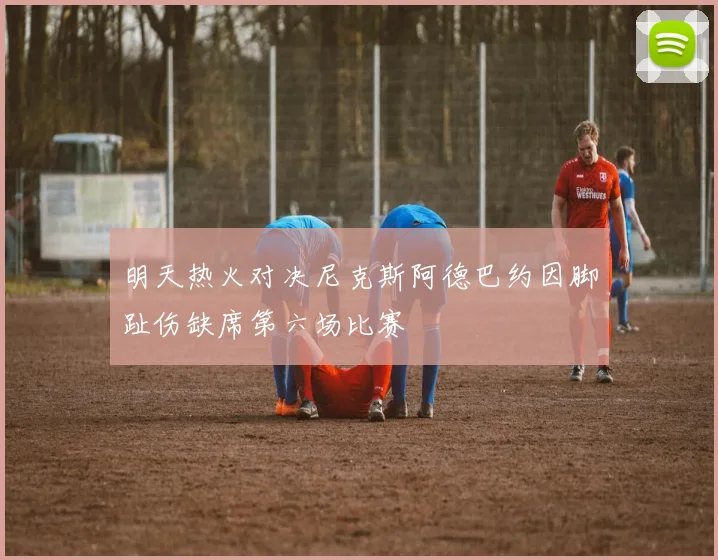 明天热火对决尼克斯阿德巴约因脚趾伤缺席第六场比赛
