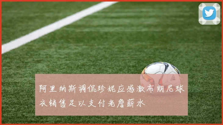 阿里纳斯调侃珍妮应感激布朗尼球衣销售足以支付老詹薪水