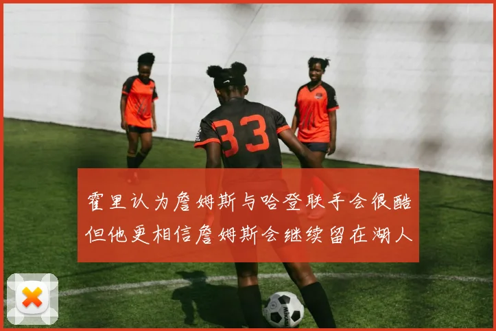 霍里认为詹姆斯与哈登联手会很酷但他更相信詹姆斯会继续留在湖人