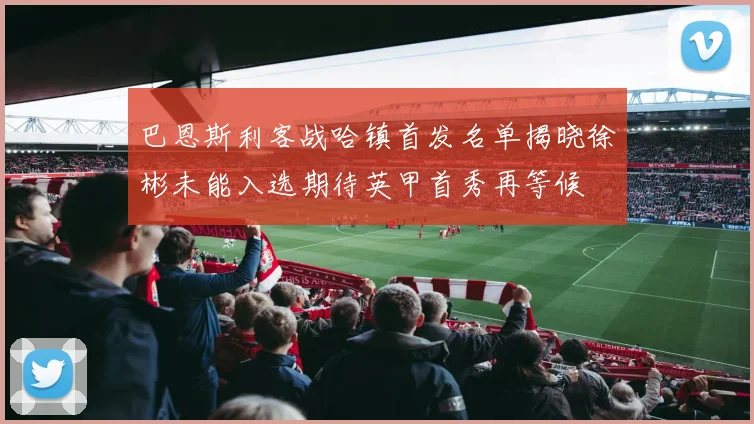 巴恩斯利客战哈镇首发名单揭晓徐彬未能入选期待英甲首秀再等候