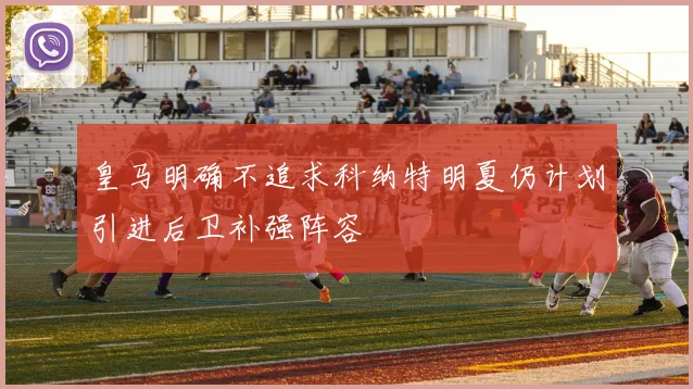 皇马明确不追求科纳特明夏仍计划引进后卫补强阵容
