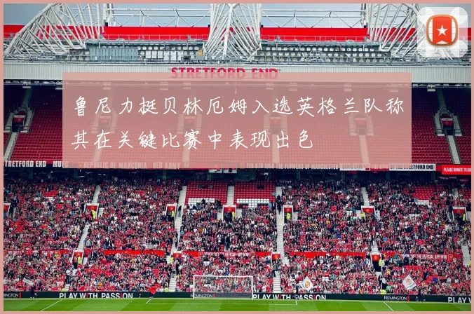 鲁尼力挺贝林厄姆入选英格兰队称其在关键比赛中表现出色