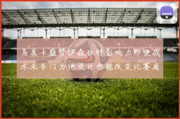 乌度卡盛赞伊森独特影响力即便战术未专门为他设计也能改变比赛局势