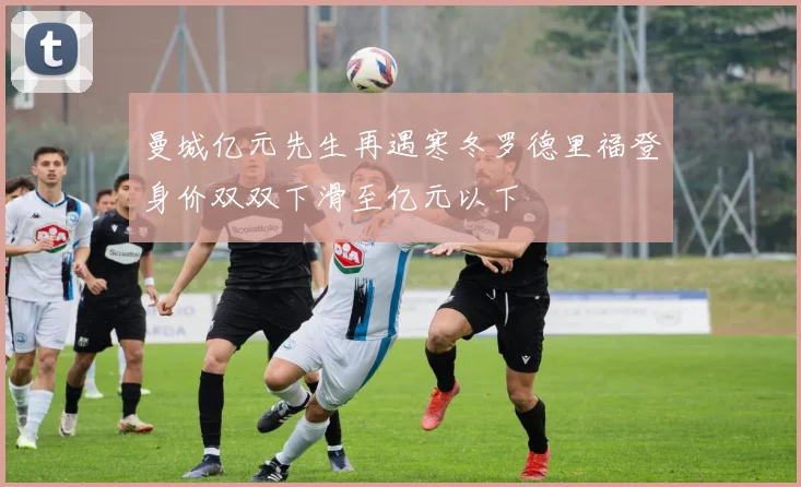 曼城亿元先生再遇寒冬罗德里福登身价双双下滑至亿元以下