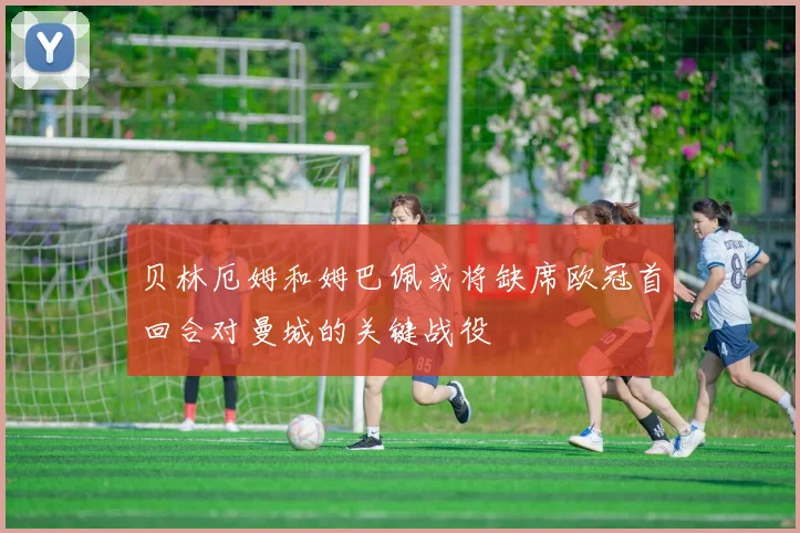 贝林厄姆和姆巴佩或将缺席欧冠首回合对曼城的关键战役