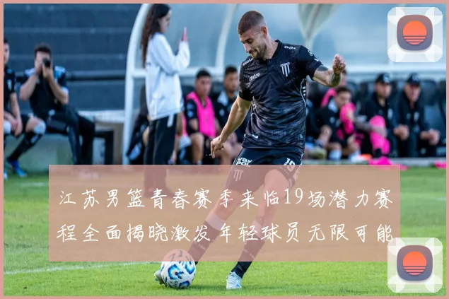 江苏男篮青春赛季来临19场潜力赛程全面揭晓激发年轻球员无限可能