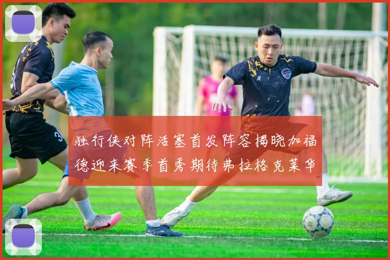 独行侠对阵活塞首发阵容揭晓加福德迎来赛季首秀期待弗拉格克莱华盛顿克里斯蒂表现