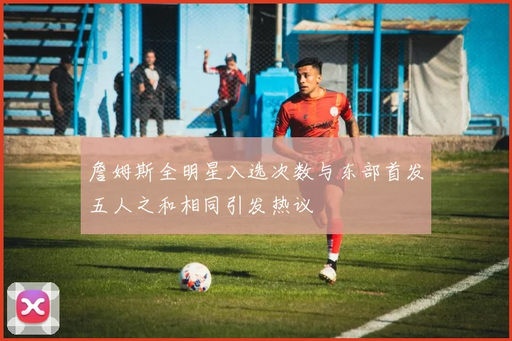 詹姆斯全明星入选次数与东部首发五人之和相同引发热议
