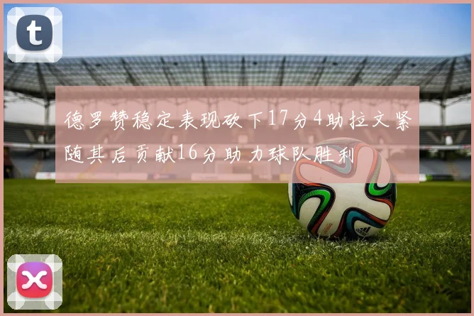 德罗赞稳定表现砍下17分4助拉文紧随其后贡献16分助力球队胜利