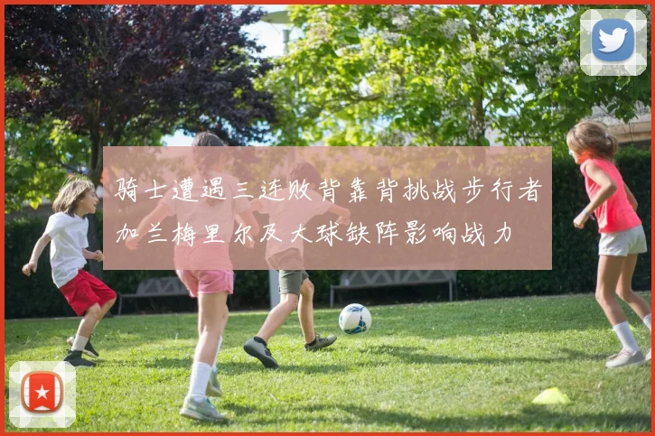 骑士遭遇三连败背靠背挑战步行者加兰梅里尔及大球缺阵影响战力