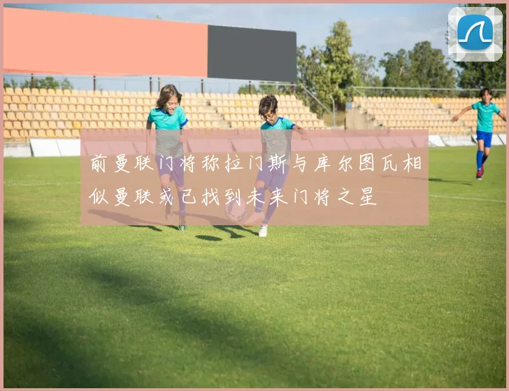 前曼联门将称拉门斯与库尔图瓦相似曼联或已找到未来门将之星