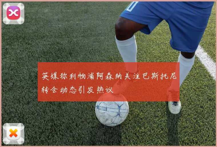 英媒称利物浦阿森纳关注巴斯托尼转会动态引发热议