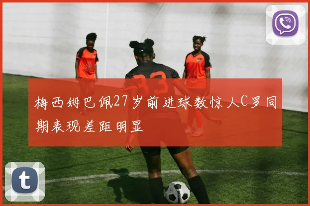 梅西姆巴佩27岁前进球数惊人C罗同期表现差距明显