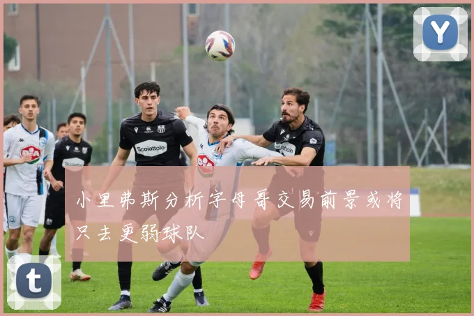 小里弗斯分析字母哥交易前景或将只去更弱球队