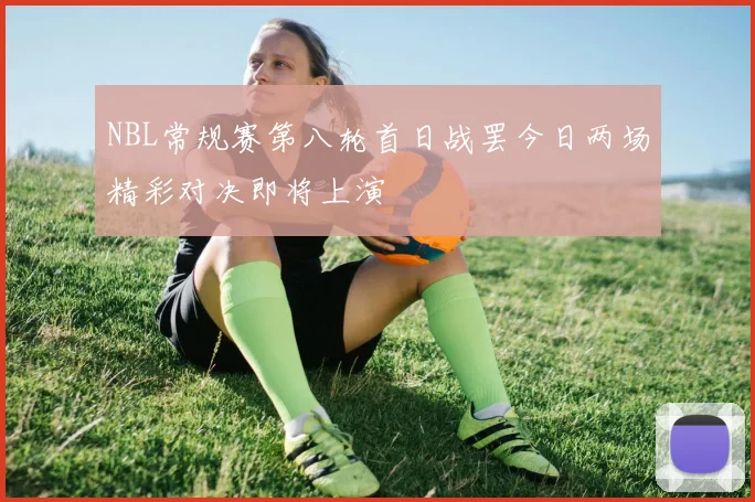 NBL常规赛第八轮首日战罢今日两场精彩对决即将上演