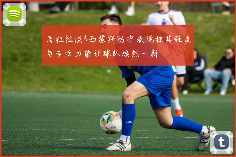 马祖拉谈A西蒙斯防守表现称其强度与专注力能让球队焕然一新